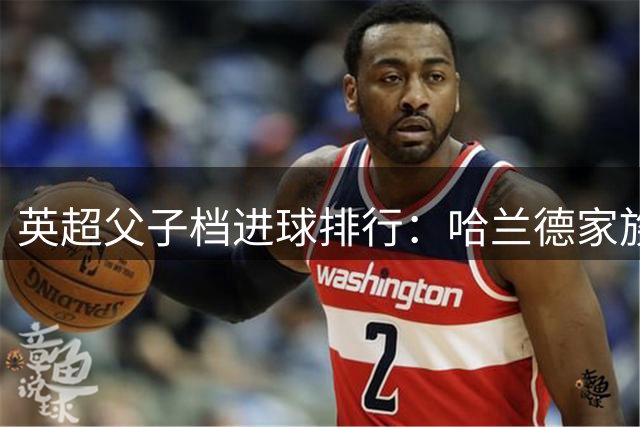英超父子档进球排行：哈兰德家族暂列次席